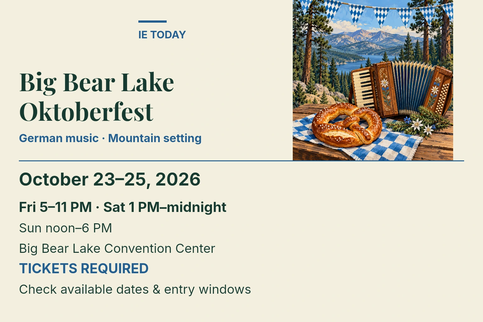 Big Bear Lake Oktoberfest. October 23–25, 2026. Fri 5–11 PM · Sat 1 PM–midnight. Sun noon–6 PM. Big Bear Lake Convention Center. TICKETS REQUIRED. Check available dates & entry windows