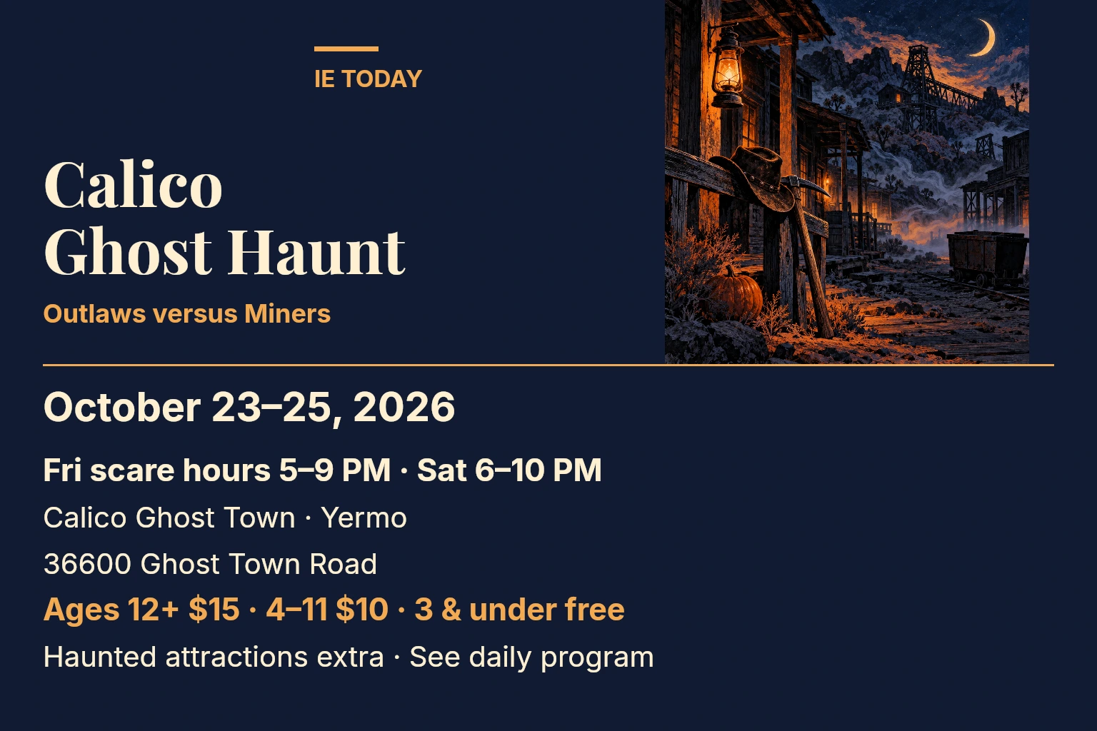 Calico Ghost Haunt. October 23–25, 2026. Fri scare hours 5–9 PM · Sat 6–10 PM. Calico Ghost Town · Yermo. 36600 Ghost Town Road. Ages 12+ $15 · 4–11 $10 · 3 & under free. Haunted attractions extra · See daily program